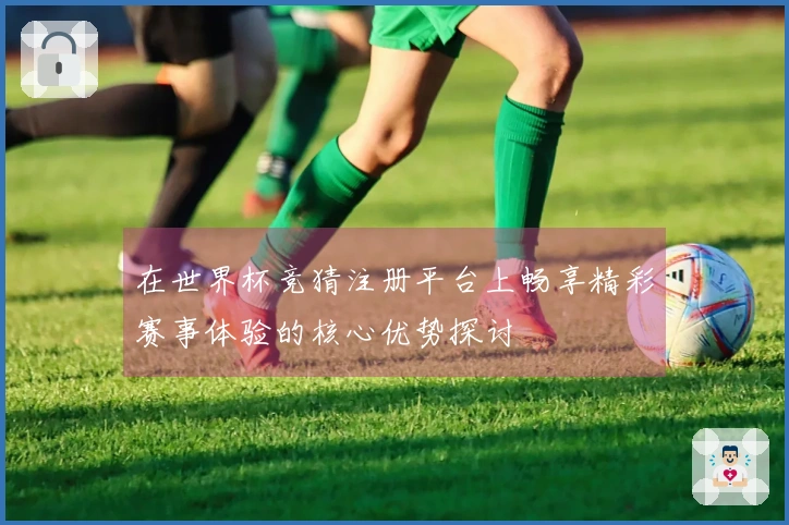 在世界杯竞猜注册平台上畅享精彩赛事体验的核心优势探讨