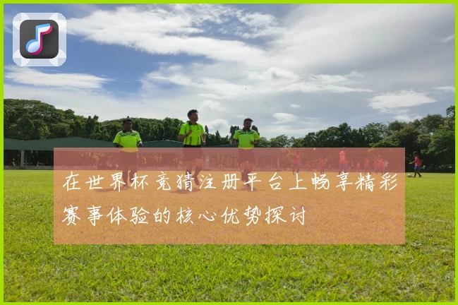 在世界杯竞猜注册平台上畅享精彩赛事体验的核心优势探讨